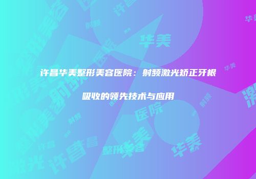 许昌华美整形美容医院：射频激光矫正牙根吸收的领先技术与应用