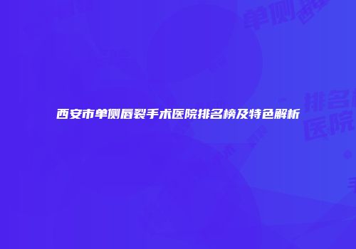 西安市单侧唇裂手术医院排名榜及特色解析