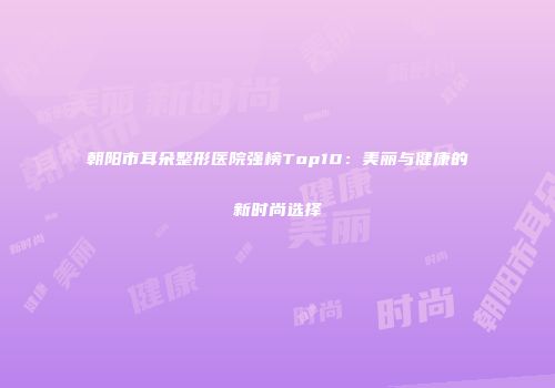 朝阳市耳朵整形医院强榜Top10：美丽与健康的新时尚选择