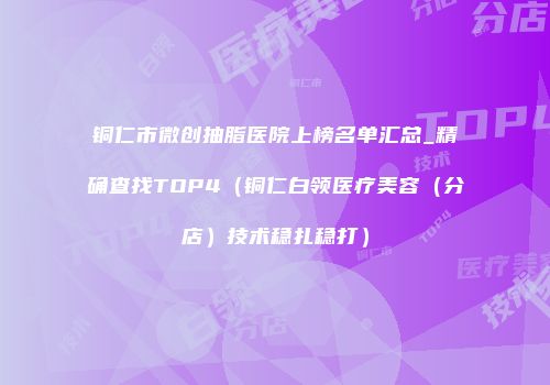 铜仁市微创抽脂医院上榜名单汇总_精确查找TOP4（铜仁白领医疗美容（分店）技术稳扎稳打）