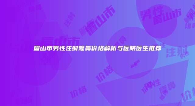 眉山市男性注射隆鼻价格解析与医院医生推荐