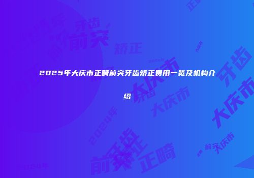 2025年大庆市正畸前突牙齿矫正费用一览及机构介绍