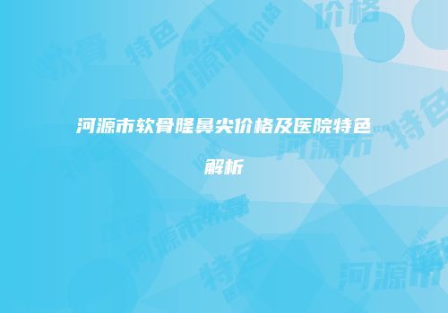 河源市软骨隆鼻尖价格及医院特色解析