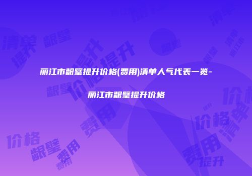 丽江市龈璧提升价格(费用)清单人气代表一览-丽江市龈璧提升价格