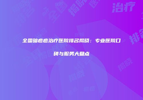 全国暗痘痘治疗医院排名揭晓：专业医院口碑与服务大盘点