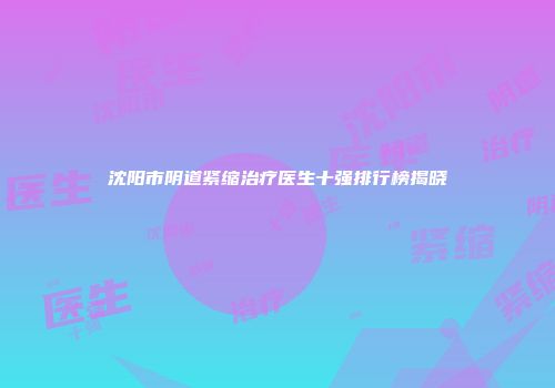 沈阳市阴道紧缩治疗医生十强排行榜揭晓