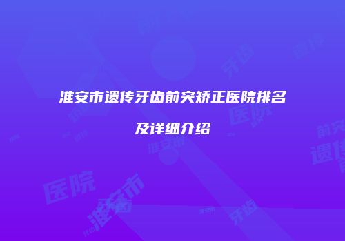 淮安市遗传牙齿前突矫正医院排名及详细介绍