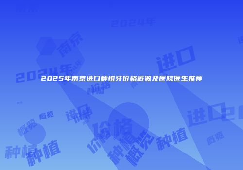 2025年南京进口种植牙价格概览及医院医生推荐