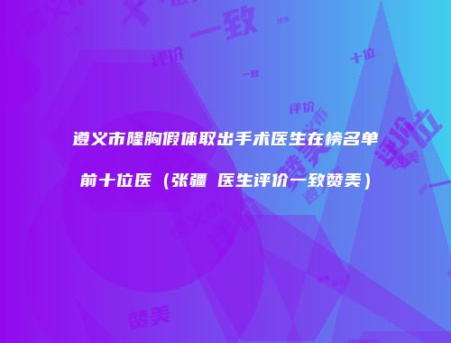 遵义市隆胸假体取出手术医生在榜名单前十位医（张疆弢医生评价一致赞美）