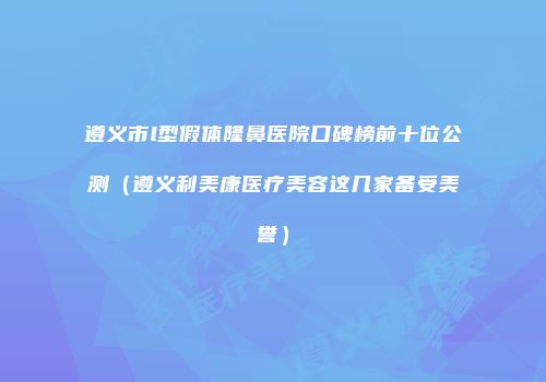 遵义市l型假体隆鼻医院口碑榜前十位公测（遵义利美康医疗美容这几家备受美誉）