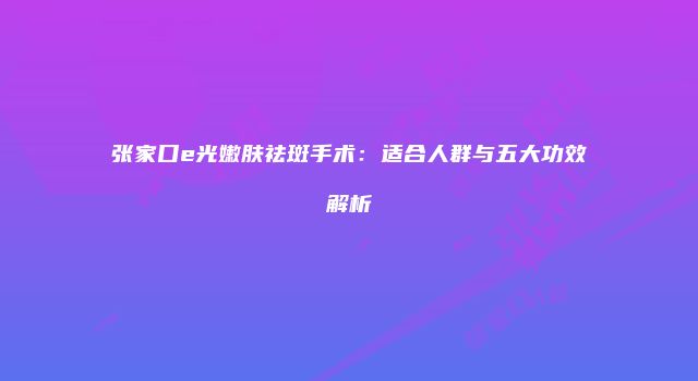 张家口e光嫩肤祛斑手术：适合人群与五大功效解析