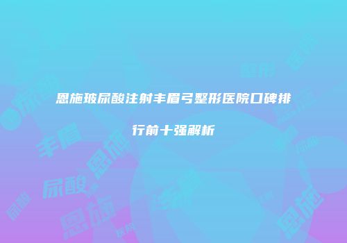 恩施玻尿酸注射丰眉弓整形医院口碑排行前十强解析