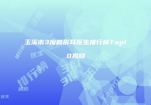 玉溪市3度畸形耳医生排行榜Top10揭晓