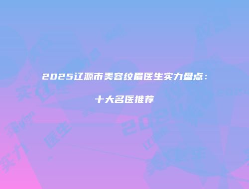 2025辽源市美容纹眉医生实力盘点：十大名医推荐
