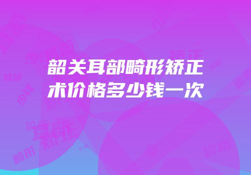 韶关耳部畸形矫正术价格多少钱一次