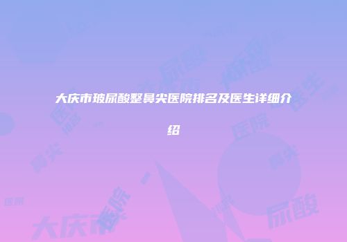 大庆市玻尿酸整鼻尖医院排名及医生详细介绍