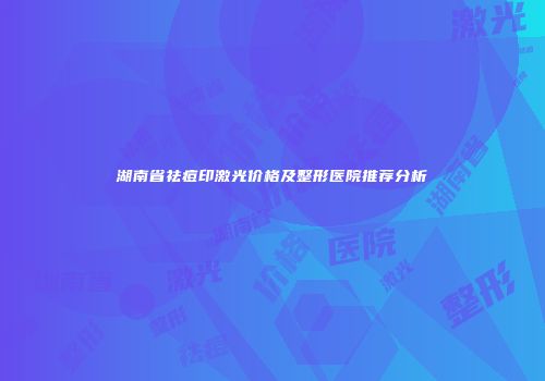 湖南省祛痘印激光价格及整形医院推荐分析