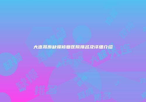 大连耳廓缺损修复医院排名及详细介绍