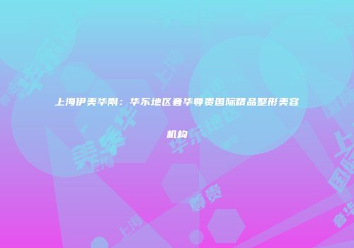 上海伊美华刚：华东地区奢华尊贵国际精品整形美容机构