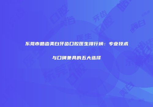 东莞市皓齿美白牙齿口腔医生排行榜：专业技术与口碑兼具的五大选择