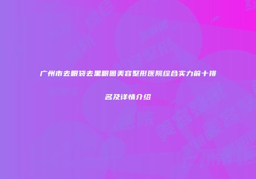 广州市去眼袋去黑眼圈美容整形医院综合实力前十排名及详情介绍