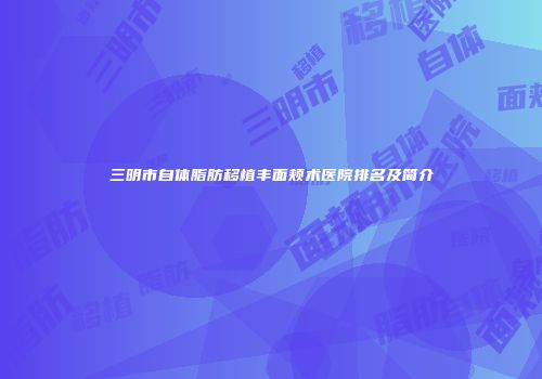 三明市自体脂肪移植丰面颊术医院排名及简介