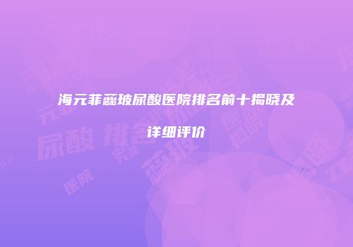海元菲蕊玻尿酸医院排名前十揭晓及详细评价
