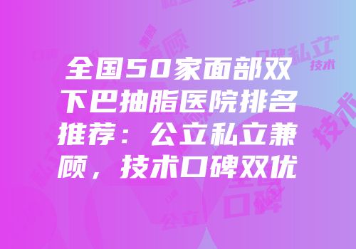 全国50家面部双下巴抽脂医院排名推荐：公立私立兼顾，技术口碑双优