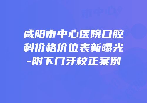 咸阳市中心医院口腔科价格价位表新曝光-附下门牙校正案例