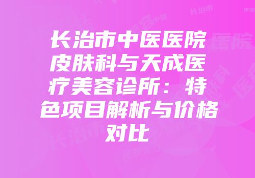 长治市中医医院皮肤科与天成医疗美容诊所：特色项目解析与价格对比