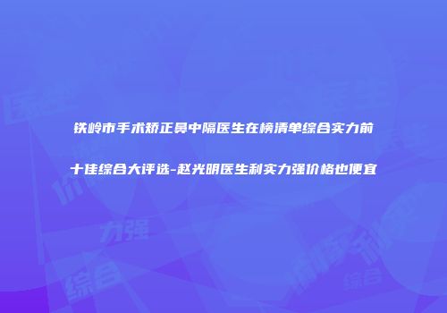 铁岭市手术矫正鼻中隔医生在榜清单综合实力前十佳综合大评选-赵光明医生利实力强价格也便宜