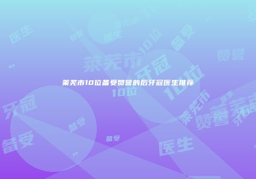 莱芜市10位备受赞誉的后牙冠医生推荐