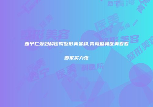 西宁仁爱妇科医院整形美容科,青海盈和医美看看哪家实力强