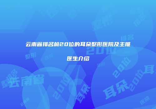 云南省排名前20位的耳朵整形医院及主推医生介绍