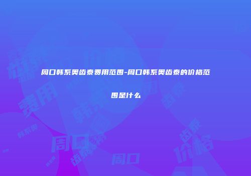 周口韩系奥齿泰费用范围-周口韩系奥齿泰的价格范围是什么