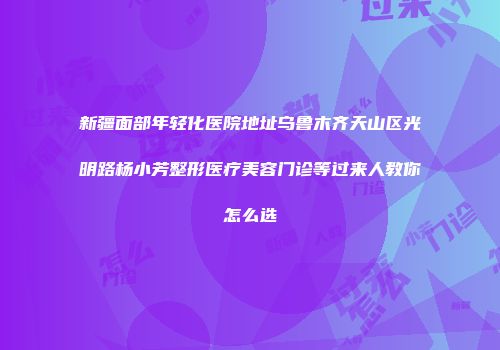 新疆面部年轻化医院地址乌鲁木齐天山区光明路杨小芳整形医疗美容门诊等过来人教你怎么选