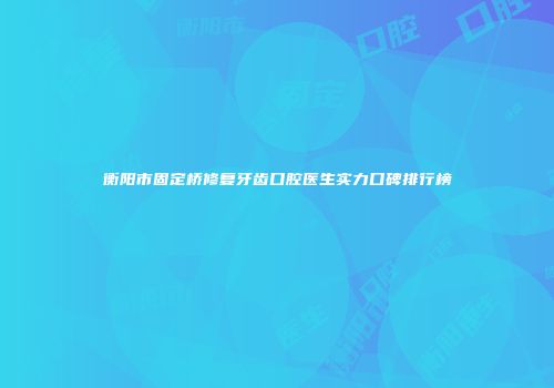 衡阳市固定桥修复牙齿口腔医生实力口碑排行榜