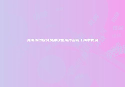 芜湖市切除乳房肿块医院排名前十榜单揭晓