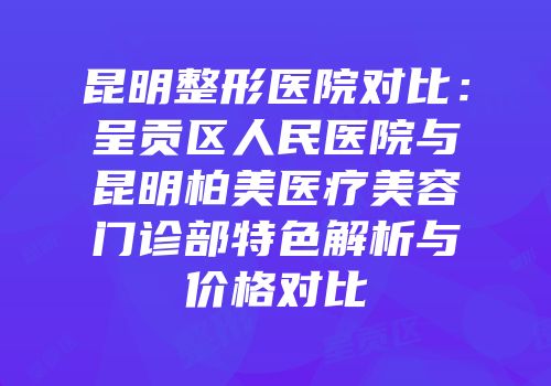 昆明整形医院对比：呈贡区人民医院与昆明柏美医疗美容门诊部特色解析与价格对比