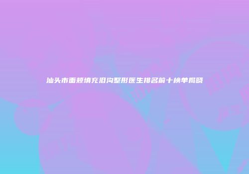 汕头市面颊填充泪沟整形医生排名前十榜单揭晓