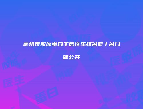 亳州市胶原蛋白丰唇医生排名前十名口碑公开