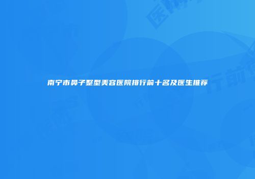南宁市鼻子整型美容医院排行前十名及医生推荐