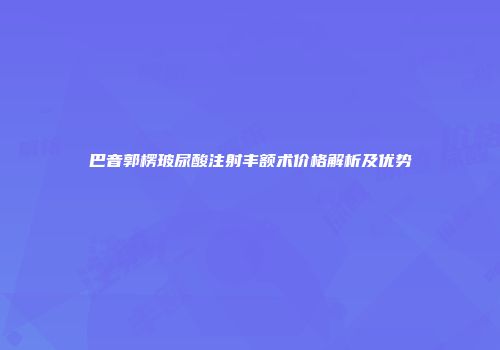 巴音郭楞玻尿酸注射丰额术价格解析及优势