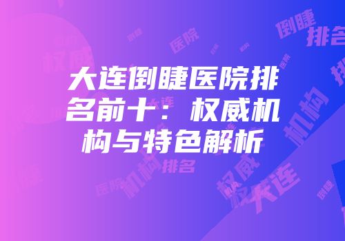 大连倒睫医院排名前十：权威机构与特色解析
