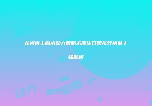龙岩市上臂水动力吸脂术医生口碑排行榜前十强解析
