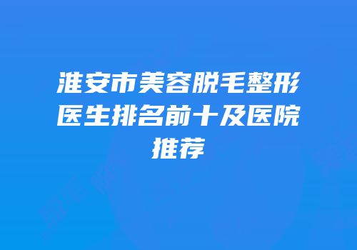淮安市美容脱毛整形医生排名前十及医院推荐