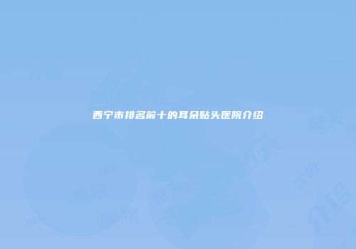 西宁市排名前十的耳朵贴头医院介绍
