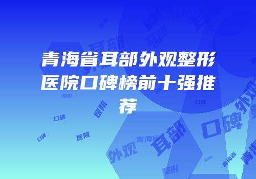 青海省耳部外观整形医院口碑榜前十强推荐