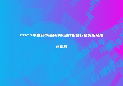 2025年西安市镭射净肤治疗价格行情解析及推荐机构