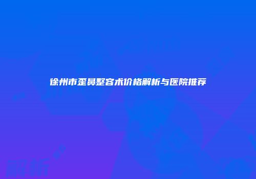 徐州市歪鼻整容术价格解析与医院推荐